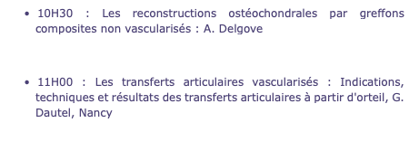 10H30 : Les reconstructions ostéochondrales par greffons composites non vascularisés : A. Delgove 11H00 : Les transferts articulaires vascularisés : Indications, techniques et résultats des transferts articulaires à partir d'orteil, G. Dautel, Nancy 